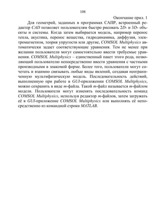 108
Окончание прил. 1
Для геометрий, заданных в программах САПР, встроенный ре-
дактор CAD позволяет пользователям быстро рисовать 2D- и 3D- объ-
екты и системы. Когда затем выбирается модель, например перенос
тепла, акустика, перенос вещества, гидродинамика, диффузия, элек-
тромагнетизм, теория упругости или другие, COMSOL Multiphysics ав-
томатически задает соответствующие уравнения. Тем не менее при
желании пользователи могут самостоятельно ввести требуемые урав-
нения. COMSOL Multiphysics – единственный пакет этого рода, позво-
ляющий пользователю непосредственно ввести уравнения с частными
производными в знакомой форме. Более того, пользователи могут со-
четать и взаимно связывать любые виды явлений, создавая неограни-
ченную мультифизическую модель. Последовательность действий,
выполненную при работе в GUI-приложении COMSOL Multiphysics,
можно сохранить в виде m-файла. Такой m-файл называется m-файлом
модели. Пользователи могут изменять последовательность команд
COMSOL Multiphysics, используя редактор m-файлов, затем загружать
её в GUI-приложение COMSOL Multiphysics или выполнять её непо-
средственно из командной строки MATLAB.
Copyright ОАО «ЦКБ «БИБКОМ» & ООО «Aгентство Kнига-Cервис»
 