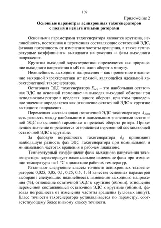 109
Приложение 2
Основные параметры асинхронных тахогенераторов
с полыми немагнитными роторами
Основными параметрами тахогенератора являются крутизна, не-
линейность, постоянная и переменная составляющие остаточной ЭДС,
фазовая погрешность от изменения частоты вращения, а также темпе-
ратурные коэффициенты выходного напряжения и фазы выходного
напряжения.
Крутизна выходной характеристики определяется как прираще-
ние выходного напряжения в мВ на один оборот в минуту.
Нелинейность выходного напряжения – как процентное отклоне-
ние выходной характеристики от прямой, являющейся идеальной ха-
рактеристикой тахогенератора.
Остаточная ЭДС тахогенератора Еост – это наибольшая остаточ-
ная ЭДС по основной гармонике на выводах выходной обмотки при
неподвижном роторе в пределах одного оборота, при этом приведен-
ное значение определяется как отношение остаточной ЭДС к крутизне
выходного напряжения.
Переменная составляющая остаточной ЭДС тахогенератора АЕост
есть разность между наибольшим и наименьшим значениями остаточ-
ной ЭДС по основной гармонике в пределах оборота ротора. Приве-
денное значение определяется отношением переменной составляющей
остаточной ЭДС к крутизне.
За фазовую погрешность тахогенератора δф принимают
наибольшую разность фаз ЭДС тахогенератора при номинальной и
минимальной частотах вращения в рабочем диапазоне.
Температурный коэффициент фазы выходного напряжения тахо-
генератора характеризует максимальное изменение фазы при измене-
нии температуры на 1 °С в диапазоне рабочих температур.
Различают следующие классы точности асинхронных тахогене-
раторов: 0,025, 0,05, 0,1, 0,25, 0,5, 1. В качестве основных параметров
выбирают следующие: нелинейность изменения выходного напряже-
ния (%), отношение остаточной ЭДС к крутизне (об/мин), отношение
переменной составляющей остаточной ЭДС к крутизне (об/мин), фа-
зовая погрешность от изменения частоты вращения (угловых минут).
Класс точности тахогенератора устанавливается по параметру, соот-
ветствующему более низкому классу точности.
Copyright ОАО «ЦКБ «БИБКОМ» & ООО «Aгентство Kнига-Cервис»
 