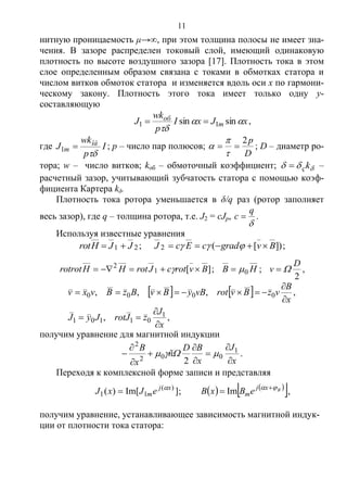 11
нитную проницаемость μ→, при этом толщина полосы не имеет зна-
чения. В зазоре распределен токовый слой, имеющий одинаковую
плотность по высоте воздушного зазора [17]. Плотность тока в этом
слое определенным образом связана с токами в обмотках статора и
числом витков обмоток статора и изменяется вдоль оси x по гармони-
ческому закону. Плотность этого тока имеет только одну y-
составляющую
xJxI
p
wk
J m
об


sinsin 11  ,
где I
p
wk
J îá
m

1 ; p – число пар полюсов;
D
p2



 ; D – диаметр ро-
тора; w – число витков; kоб – обмоточный коэффициент;  kç –
расчетный зазор, учитывающий зубчатость статора с помощью коэф-
фициента Картера kδ.
Плотность тока ротора уменьшается в δ/q раз (ротор заполняет
весь зазор), где q – толщина ротора, т.е. J2 = cJр,

q
c  .
Используя известные уравнения
21 JJHrot  ; ])[(2 BvgradcEcJ   ;
][1
2
BvrotcJrotHHrotrot   ; HB 0 ;
2
D
v  ,
   
,,
,,,,
1
01101
0000
x
J
zJrotJyJ
x
B
vzBvrotvByBvBzBvxv






получим уравнение для магнитной индукции
x
J
x
BD
ñ
x
B








 1
002
2
2
 .
Переходя к комплексной форме записи и представляя
]Im[)( )(
11
xj
meJxJ 
 ;     Bxj
meBxB  
 Im ,
получим уравнение, устанавливающее зависимость магнитной индук-
ции от плотности тока статора:
Copyright ОАО «ЦКБ «БИБКОМ» & ООО «Aгентство Kнига-Cервис»
 