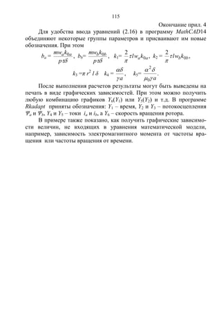 115
Окончание прил. 4
Для удобства ввода уравнений (2.16) в программу MathCAD14
объединяют некоторые группы параметров и присваивают им новые
обозначения. При этом
ba =
p
kmw aa 0 , bb=
p
kmw bb 0 , k1= aakwl 0
2


, k2 = bbkwl 0
2


,
k3 =π r2
l δ k4 =
a

, k5=
a

0
2
.
После выполнения расчетов результаты могут быть выведены на
печать в виде графических зависимостей. При этом можно получить
любую комбинацию графиков Y6(Y1) или Y5(Y2) и т.д. В программе
Rkadapt приняты обозначения: Y1 – время, Y2 и Y3 – потокосцепления
Ψа и Ψb, Y4 и Y5 – токи iа и ib, а Y6 – скорость вращения ротора.
В примере также показано, как получить графические зависимо-
сти величин, не входящих в уравнения математической модели,
например, зависимость электромагнитного момента от частоты вра-
щения или частоты вращения от времени.
Copyright ОАО «ЦКБ «БИБКОМ» & ООО «Aгентство Kнига-Cервис»
 