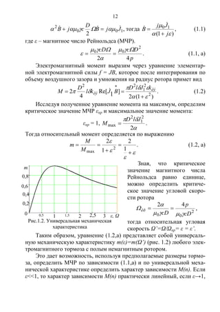 12
100
2
2
JjB
D
сjB    , тогда
)1(
10


j
Jj
B



 , (1.1)
где ε – магнитное число Рейнольдса (МЧР).
p
DccD
42
2
00 


  . (1.1, а)
Электромагнитный момент выразим через уравнение элементар-
ной электромагнитной силы f = JB, которое после интегрирования по
объему воздушного зазора и умножения на радиус ротора примет вид
)1(2
]Re[
4
2 2
2
1
22
1 





êý
êý
kJlD
BJkl
D
M  . (1.2)
Исследуя полученное уравнение момента на максимум, определим
критическое значение МЧР εкр и максимальное значение момента:
εкр = 1,


2
2
1
2
max
JlD
M  .
Тогда относительный момент определяется по выражению








1
2
1
2
2
maxM
M
m . (1.2, а)
Зная, что критическое
значение магнитного числа
Рейнольдса равно единице,
можно определить критиче-
ское значение угловой скоро-
сти ротора
2
00
42
cD
p
cD
êð


  ,
тогда относительная угловая
скорость Ω’=Ω/Ωкр= ε = ε’.
Таким образом, уравнение (1.2,а) представляет собой универсаль-
ную механическую характеристику m(ε)=m(Ω’) (рис. 1.2) любого элек-
тромагнитного тормоза с полым немагнитным ротором.
Это дает возможность, используя предполагаемые размеры тормо-
за, определить МЧР по зависимости (1.1,а) и по универсальной меха-
нической характеристике определить характер зависимости M(n). Если
ε<<1, то характер зависимости M(n) практически линейный, если ε→1,
m
1 2 ε, Ω
0,8
0,6
0,4
0,2
0 0,5 1,5 2,5
Рис.1.2. Универсальная механическая
характеристика
электромагнитного тормоза
к
3
Copyright ОАО «ЦКБ «БИБКОМ» & ООО «Aгентство Kнига-Cервис»
 