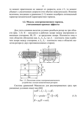 13
то момент практически не зависит от скорости, если ε>1, то момент
убывает с увеличением скорости (что обычно нежелательно). Изменяя
величины, входящие в уравнение (1.1) можно подобрать оптимальный
характер механической характеристики тормоза.
1.2. Модель электромагнитного тормоза,
учитывающая краевые эффекты
Для учета влияния вылетов условно разобьем ротор на три обла-
сти (рис. 1.3): II – находится в рабочем зазоре между внутренним и
внешним статорами; III, IV – за пределами зазора. Плотности тока в
этих областях обозначим как J2, J3, J4, где J2 – плотность тока в рабо-
чем зазоре между статорами, а J3, J4 – плотности тока в областях вы-
летов ротора (с двух противоположных сторон).
Система уравнений Максвелла для рассматриваемых сред при
указанных условиях имеет вид [66]
 













;
;
;
0
21
ArotHB
Bv
t
A
gradE
EcJJHrot



(1.3)
J2
z
h2 h1
d2
J1
J4 J3
y
d1
δ
J1
vr
a
z
J2
x
Рис. 1.3. Расчетная схема электромеханического
устройства с полым немагнитным ротором
d1
y
x
II
III
IV
0
d2h2
h1
2πr
Copyright ОАО «ЦКБ «БИБКОМ» & ООО «Aгентство Kнига-Cервис»
 