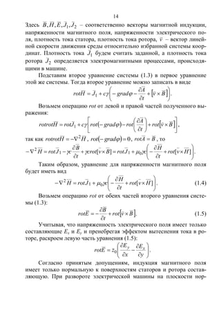 14
Здесь 21,,,, JJEHB – соответственно векторы магнитной индукции,
напряженности магнитного поля, напряженности электрического по-
ля, плотность тока статора, плотность тока ротора, v – вектор линей-
ной скорости движения среды относительно избранной системы коор-
динат. Плотность тока 1J будем считать заданной, а плотность тока
ротора 2J определяется электромагнитными процессами, происходя-
щими в машине.
Подставим второе уравнение системы (1.3) в первое уравнение
этой же системы. Тогда второе уравнение можно записать в виде
 








 Bv
t
A
gradcJHrot 1 .
Возьмем операцию rot от левой и правой частей полученного вы-
ражения:
   













 Bvrot
t
A
rotgradrotcJrotHrotrot 1 ,
так как HHrotrot 2
 ,   0 gradrot , BArot  , то












 ][][ 011
2
Hvrot
t
H
cJrotBvcrot
t
B
cJrotH  .
Таким образом, уравнение для напряженности магнитного поля
будет иметь вид









 ][01
2
Hvrot
t
H
cJrotH  . (1.4)
Возьмем операцию rot от обеих частей второго уравнения систе-
мы (1.3):
 Bvrot
t
B
Erot 


 . (1.5)
Учитывая, что напряженность электрического поля имеет только
составляющие Ex и Ey и пренебрегая эффектом вытеснения тока в ро-
торе, раскроем левую часть уравнения (1.5):












y
E
x
E
zErot xy
0 .
Согласно принятым допущениям, индукция магнитного поля
имеет только нормальную к поверхностям статоров и ротора состав-
ляющую. При развороте электрической машины на плоскости нор-
Copyright ОАО «ЦКБ «БИБКОМ» & ООО «Aгентство Kнига-Cервис»
 
