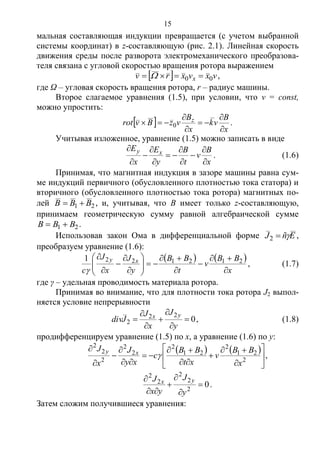 15
мальная составляющая индукции превращается (с учетом выбранной
системы координат) в z-составляющую (рис. 2.1). Линейная скорость
движения среды после разворота электромеханического преобразова-
теля связана с угловой скоростью вращения ротора выражением
  vxvxrv x 00   ,
где Ω – угловая скорость вращения ротора, r – радиус машины.
Второе слагаемое уравнения (1.5), при условии, что v = const,
можно упростить:
 
x
B
vk
x
B
vzBvrot z





 0 .
Учитывая изложенное, уравнение (1.5) можно записать в виде
x
B
v
t
B
y
E
x
E xy











. (1.6)
Принимая, что магнитная индукция в зазоре машины равна сум-
ме индукций первичного (обусловленного плотностью тока статора) и
вторичного (обусловленного плотностью тока ротора) магнитных по-
лей 21 BBB  , и, учитывая, что B имеет только z-составляющую,
принимаем геометрическую сумму равной алгебраической сумме
21 BBB  .
Использовав закон Ома в дифференциальной форме EñJ 2 ,
преобразуем уравнение (1.6):
   
x
BB
v
t
BB
y
J
x
J
c
xy















 2121221

, (1.7)
где γ – удельная проводимость материала ротора.
Принимая во внимание, что для плотности тока ротора J2 выпол-
няется условие непрерывности
0
22
2 






y
J
x
J
Jdiv
yx
, (1.8)
продифференцируем уравнение (1.5) по x, а уравнение (1.6) по y:
   

















2
21
2
21
2
2
2
2
2
2
x
BB
v
xt
BB
c
xy
J
x
J xy
 ,
02
2
2
2
2






y
J
yx
J yx
.
Затем сложим получившиеся уравнения:
Copyright ОАО «ЦКБ «БИБКОМ» & ООО «Aгентство Kнига-Cервис»
 
