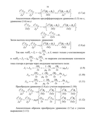 16
   

















2
21
2
21
2
2
2
2
2
2
2
x
BB
v
xt
BB
c
y
J
x
J yy
 . (1.7,а)
Аналогичным образом продифференцируем уравнение (1.5) по x,
уравнение (1.6) по y:
   

















yx
BB
v
yt
BB
c
y
J
yx
J xy 21
2
21
2
2
2
2
2
2
 ,
0
2
2
2
2
2






xy
J
x
J yx
.
Затем вычтем получившиеся уравнения:
   

















yx
BB
v
yt
BB
c
y
J
x
J xx 21
2
21
2
2
2
2
2
2
2
 (1.8,а)
Так как
x
H
yJHrot


 1
011 , а J1 имеет только у-составляющую
и
x
H
y
y
H
xJHrot





 2
0
2
022 , то выразим составляющие плотности
тока статора и ротора через индукцию магнитного поля:
10
11
0
1
11 ,
1
J
x
B
x
B
x
H
JJ y 










 ; (1.9)
xx J
cy
B
y
Bc
y
H
cJ 2
022
0
2
2 ,











 ; (1.10)
yy J
cx
B
x
Bc
x
H
cJ 2
022
0
2
2 ,











 . (1.11)
Преобразуем уравнение (1.8,а) с учетом выражения (1.10):




























yx
B
v
yt
B
c
yx
B
v
yt
B
c
y
J
x
J xx 1
2
1
2
2
2
2
2
2
2
2
2
2
2
 ;

































yx
B
v
yt
B
c
x
J
v
t
J
c
y
J
x
J xxxx 1
2
1
2
2
2
2
02
2
2
2
2
2
 . (1.12)
Аналогичным образом преобразуем уравнение (1.7,а) с учетом
выражения (1.11):
Copyright ОАО «ЦКБ «БИБКОМ» & ООО «Aгентство Kнига-Cервис»
 