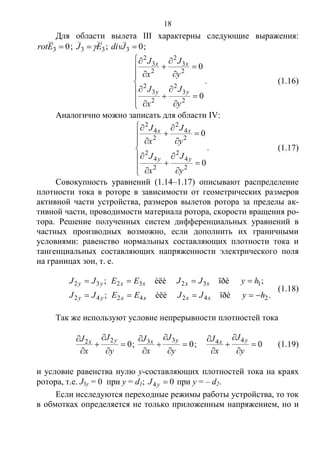 18
Для области вылета III характерны следующие выражения:
03 Erot ; 33 EJ  ; 03 Jdiv ;



















0
0
2
3
2
2
3
2
2
3
2
2
3
2
y
J
x
J
y
J
x
J
yy
xx
. (1.16)
Аналогично можно записать для области IV:



















0
0
2
4
2
2
4
2
2
4
2
2
4
2
y
J
x
J
y
J
x
J
yy
xx
. (1.17)
Совокупность уравнений (1.14–1.17) описывают распределение
плотности тока в роторе в зависимости от геометрических размеров
активной части устройства, размеров вылетов ротора за пределы ак-
тивной части, проводимости материала ротора, скорости вращения ро-
тора. Решение полученных систем дифференциальных уравнений в
частных производных возможно, если дополнить их граничными
условиями: равенство нормальных составляющих плотности тока и
тангенциальных составляющих напряженности электрического поля
на границах зон, т. е.
.ïðèèëè;
;ïðèèëè;
2424242
1323232
hyJJEEJJ
hyJJEEJJ
xxxxyy
xxxxyy


(1.18)
Так же используют условие непрерывности плотностей тока
0
22






y
J
x
J yx ; 0
33






y
J
x
J yx
; 0
44






y
J
x
J yx (1.19)
и условие равенства нулю y-составляющих плотностей тока на краях
ротора, т.е. J3y = 0 при y = d1; 04 yJ при y = – d2.
Если исследуются переходные режимы работы устройства, то ток
в обмотках определяется не только приложенным напряжением, но и
Copyright ОАО «ЦКБ «БИБКОМ» & ООО «Aгентство Kнига-Cервис»
 