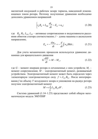 19
магнитной индукцией в рабочем зазоре тормоза, наведенной изменя-
ющимся током ротора. Поэтому полученные уравнения необходимо
дополнять уравнением напряжений



 ;aa
a
aaa uE
dt
di
LRi  (1.20)
где Ra, Rb, Lσa, Lσb – активные сопротивления и индуктивности рассе-
яния обмоток статора соответственно; l – длина машины в аксиальном
направлении;
 lBdxw
dt
d
dt
d
E a
a
a

; (1.21)
Для учета механических процессов используется уравнение ди-
намики для вращательного движения
cMM
dt
d
G 

, (1.22)
где G – момент инерции ротора и сочлененных с ним устройств; Mc –
момент сопротивления; M – электромагнитный момент, развиваемый
устройством. Электромагнитный момент может быть определен через
элементарную электромагнитную силу zy BJf 12 . После интегриро-
вания f по объему V воздушного зазора и умножения на радиус ротора
получим электромагнитный момент

V
zy dVBJrM 12 . (1.23)
Система уравнений (1.14–1.23) представляет собой общую мате-
матическую модель ЭМУПНР
Copyright ОАО «ЦКБ «БИБКОМ» & ООО «Aгентство Kнига-Cервис»
 