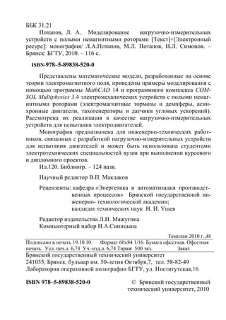 ББК 31.21
Потапов, Л. А. Моделирование нагрузочно-измерительных
устройств с полыми немагнитными роторами [Текст]+[Электронный
ресурс]: монография/ Л.А.Потапов, М.Л. Потапов, И.Л. Симонов. –
Брянск: БГТУ, 2010. – 116 с.
ISBN-978–5-89838-520-0
Представлены математические модели, разработанные на основе
теории электромагнитного поля, приведены примеры моделирования с
помощью программы MathCAD 14 и программного комплекса COM-
SOL Multiphysics 3.4 электромеханических устройств с полыми немаг-
нитными роторами (электромагнитные тормозы и демпферы, асин-
хронные двигатели, тахогенераторы и датчики угловых ускорений).
Рассмотрена их реализация в качестве нагрузочно-измерительных
устройств для испытания электродвигателей.
Монография предназначена для инженерно-технических работ-
ников, связанных с разработкой нагрузочно-измерительных устройств
для испытания двигателей и может быть использована студентами
электротехнических специальностей вузов при выполнении курсового
и дипломного проектов.
Ил.120. Библиогр. – 124 назв.
Научный редактор В.П. Маклаков
Рецензенты: кафедра «Энергетика и автоматизация производст-
венных процессов» Брянской государственной ин-
женерно- технологической академии;
кандидат технических наук Н. И. Ушев
Редактор издательства Л.Н. Мажугина
Компьютерный набор Н.А.Синицына
Темплан 2010 г.,48
Подписано в печать 19.10.10. Формат 60х84 1/16. Бумага офсетная. Офсетная
печать. Усл. печ.л. 6,74 Уч.-изд.л. 6,74 Тираж 500 экз. Заказ
Брянский государственный технический университет
241035, Брянск, бульвар им. 50-летия Октября,7, тел. 58-82-49
Лаборатория оперативной полиграфии БГТУ, ул. Институтская,16
ISBN 978–5-89838-520-0 © Брянский государственный
технический университет, 2010
Copyright ОАО «ЦКБ «БИБКОМ» & ООО «Aгентство Kнига-Cервис»
 