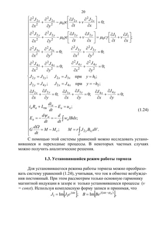 20

























































































































.;
;
;
;0;0;0
;при;
;при;
;0;0
;0;0
;
;0
12
443322
24242
13232
2
4
2
2
4
2
2
4
2
2
4
2
2
3
2
2
3
2
2
3
2
2
3
2
11
0
22
02
2
2
2
2
2
2
2
2
02
2
2
2
2
2
V
zyс
a
a
a
aa
a
aaa
yxyxyx
xxyy
xxyy
yyxx
yyxx
yyyy
xxxx
dVBJrMMM
dt
d
G
lBdxw
dt
d
dt
d
E
uE
dt
di
LRi
y
J
x
J
y
J
x
J
y
J
x
J
hyJJJJ
hyJJJJ
y
J
x
J
y
J
x
J
y
J
x
J
y
J
x
J
x
J
v
t
J
c
x
J
v
t
J
с
y
J
x
J
x
J
v
t
J
c
y
J
x
J





(1.24)
С помощью этой системы уравнений можно исследовать устано-
вившиеся и переходные процессы. В некоторых частных случаях
можно получить аналитические решения.
1.3. Установившийся режим работы тормоза
Для установившегося режима работы тормоза можно преобразо-
вать систему уравнений (1.24), учитывая, что ток в обмотке возбужде-
ния постоянный. При этом рассмотрим только основную гармонику
магнитной индукции в зазоре и только установившиеся процессы (v
= const). Используя комплексную форму записи и принимая, что
   )(
11 Im;Im Bxjxj
BeBeJJ  
 ,
Copyright ОАО «ЦКБ «БИБКОМ» & ООО «Aгентство Kнига-Cервис»
 
