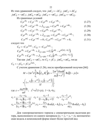 22
Из этих уравнений следует, что 31 CCj   ; 42 CCj   ;
75 CCj   ; 86 CCj   ; 119 CCj   ; 1210 CCj   .
Из граничных условий
1111
6521
hhhh
eCeCeCeC  
 ; (1.27)
1111
87243
hh
y÷àñò
hh
eCeCJeCeC  
  ; (1.28)
2222
10921
hhhh
eCeCeCeC  
 ; (1.29)
2222
1211243
hh
y÷àñò
hh
eCeCJeCeC  
  ; (1.30)
011
87   dd
eCeC 
; 022
1211   dd
eCeC 
, (1.31)
следует что
12
78
d
eCC 
 ; 22
1112
d
eCC 
 ;
  11111 2
7243
hdh
y÷àñò
hh
eeCJeCeC 
   ;
  22222 2
11243
hdh
y÷àñò
hh
eeCJeCeC 
   .
Так как 75 CCj   , то 75 jCC  ; 86 CCj   , тогда
12
786
d
ejCjCC 
 ,
С учетом уравнения (1.26), после преобразований получим [66]:
     
    ,
11
1
1Re
1
2
Re2
21
2
0
2
1
2
12
2
1
2











 



 

l
ecec
j
Blr
dyBJrM
ll
h
h
y







где ;0



ar
 λ2
=α2
(1+jε); l = h1+h2;
     
;
1
1
;
11
1
;
11 4
3
5
36
5
2
36
65
1
l
e
c
c
c
cc
c
c
cc
cc
c 









  
  
   22
2
4
411
2
3
3
2
42
34
6 th;th;
11
11
hdchdce
cc
cc
c l



 





.
Для электромагнитного тормоза с симметричными вылетами ро-
тора, выполненного из одного материала (γ2 = γ3 = γ4 = γ), математиче-
ская модель в комплексной форме имеет более простой вид
Copyright ОАО «ЦКБ «БИБКОМ» & ООО «Aгентство Kнига-Cервис»
 
