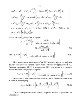 23
  








































h
h
y
xyyyxx
x
x
y
x
y
y
x
xx
x
x
y
y
y
dyBJrM
yJdyJhyJJJJ
y
J
Jj
y
J
Jj
y
J
J
y
J
JJ
a
rj
y
J
J
B
a
rJ
a
rj
y
J
JJBj
.Re2
;0ïðè0;ïðè0;ïðè;
;0;0;0
;0;0
;;
12
2
233232
3
3
2
22
3
2
3
2
2
3
2
3
2
202
2
2
2
2
1
2
202
2
2
2
2
11
























Решая систему уравнений, получим:
 
;
thsh/ch
ch
12
0
1
3
2 







hdhy
yB
J y




 2
0
2
1
2
1 



fBlr
M (1.31)
где  
   













hdhh
jf


th/cth
1
11Re . (1.32)
При нормальном исполнении ЭМПНР влияние краевого эффекта
обычно невелико и вполне может быть учтено коэффициентом kк.э.
Сравнив уравнения (1.32) с уравнением (1.2) для тормоза с симмет-
ричными вылетами ротора получим:
 
   













hdhh
jfk ýê


th/cth
1
11Re. .(1.32, а)
Аналогично для электромагнитного тормоза с несимметричными
вылетами ротора [66]
     













 


l
ecec
jk
ll
ýê



11
11Re 21
. . (1.32, б)
Тогда электромагнитный момент тормоза можно определять по
уравнению
Copyright ОАО «ЦКБ «БИБКОМ» & ООО «Aгентство Kнига-Cервис»
 