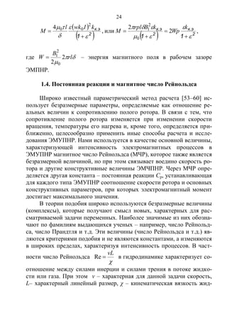 24
 
    2
к.э
2
к.э
2
к.э
111 













k
Wp
kBrpl
M
kIwkl
M 2
2
или,
4
0
2
1
2
00
,
где 

rl
B
W 2
2 0
2
1 – энергия магнитного поля в рабочем зазоре
ЭМПНР.
1.4. Постоянная реакции и магнитное число Рейнольдса
Широко известный параметрический метод расчета [53–60] ис-
пользует безразмерные параметры, определяемые как отношение ре-
альных величин к сопротивлению полого ротора. В связи с тем, что
сопротивление полого ротора изменяется при изменении скорости
вращения, температуры его нагрева и, кроме того, определяется при-
ближенно, целесообразно применить иные способы расчета и иссле-
дования ЭМУПНР. Нами используется в качестве основной величины,
характеризующей интенсивность электромагнитных процессов в
ЭМУПНР магнитное число Рейнольдса (МЧР), которое также является
безразмерной величиной, но при этом связывает воедино скорость ро-
тора и другие конструктивные величины ЭМЧПНР. Через МЧР опре-
деляется другая константа – постоянная реакции Ср, устанавливающая
для каждого типа ЭМУПНР соотношение скорости ротора и основных
конструктивных параметров, при которых электромагнитный момент
достигает максимального значения.
В теории подобия широко используются безразмерные величины
(комплексы), которые получают смысл новых, характерных для рас-
сматриваемой задачи переменных. Наиболее значимые из них обозна-
чают по фамилиям выдающихся ученых – например, число Рейнольд-
са, число Прандтля и т.д. Эти величины (число Рейнольдса и т.д.) яв-
ляются критериями подобия и не являются константами, а изменяются
в широких пределах, характеризуя интенсивность процессов. В част-
ности число Рейнольдса

vL
Re в гидродинамике характеризует со-
отношение между силами инерции и силами трения в потоке жидко-
сти или газа. При этом ν – характерная для данной задачи скорость,
L– характерный линейный размер, χ – кинематическая вязкость жид-
Copyright ОАО «ЦКБ «БИБКОМ» & ООО «Aгентство Kнига-Cервис»
 