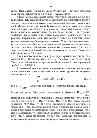 25
кости. При малых значениях числа Рейнольдса – течение жидкости
ламинарное, при больших значениях – турбулентное.
Число Рейнольдса можно также трактовать как отношение кон-
вективного переноса количества микродвижения жидкости к кондук-
тивному переносу количества микродвижения молекул (вязкое тре-
ние). Малым значениям числа Рейнольдса соответствуют медленные
течения вязких жидкостей, в уравнениях движения которых могут
быть исключены конвективные (нелинейные) члены. При больших
значениях числа Рейнольдса вблизи поверхности обтекаемых тел об-
разуется пограничный слой, вне которого движение жидкости может
рассматриваться как безвихревое, невязкое. Число Рейнольдса являет-
ся критерием подобия двух потоков вязкой жидкости, т.е. два одно-
типных течения вязкой жидкости могут быть динамически (по харак-
теру силового воздействия) подобны только тогда, когда у обоих тече-
ний равны числа Рейнольдса.
Для каждого вида течения существует критическое число Рей-
нольдса Reкр. Численное значение Reкр составляет несколько тысяч.
Так для вязкой жидкости, протекающей по длинной цилиндрической
трубе Reкр = 2300 [84].
В магнитной гидродинамике получают аналогичное число, опре-
делив отношение двух слагаемых в известном уравнении индукции
магнитного поля:
  BBvrot
t
B
m


, (1.33)
где


4
2
c
m  – магнитная вязкость, σ – электропроводность среды.
Магнитное число Рейнольдса определяют по формуле
m
m
vL

Re ,
аналогичной формуле из гидравлики. Однако сравнение МЧР прово-
дят по отношению к 1: Rem >> 1 или Rem << 1. При очень больших
значениях МЧР (Rem >> 1) можно пренебречь вторым слагаемым в
уравнении (1.33), представляющим собой диссипацию энергии вслед-
ствие протекания электрических токов. При этом проявляются усло-
вия «вмороженности» магнитных силовых линий в электропроводя-
щую среду, когда магнитный поток через заданную поверхность S,
ограниченную контуром, остается со временем постоянным.
Copyright ОАО «ЦКБ «БИБКОМ» & ООО «Aгентство Kнига-Cервис»
 