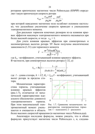28
роторами критическое магнитное число Рейнольдса (КМЧР) опреде-
ляет такую критическую скорость ротора
aa
v
кр
кр




00
 ,
при которой наведенное магнитное поле ослабляет основное настоль-
ко, что дальнейшее увеличение скорости приводит к уменьшению
электромагнитного момента.
Для реальных тормозов конечных размеров из-за влияния крае-
вых эффектов максимум электромагнитного момента оказывается при
более высокой скорости, и тогда εкр > 1.
Для учета влияния краевых эффектов при симметричных и
несимметричных вылетах ротора ЭТ были получены аналитические
зависимости (1.31) для тормозного момента
 2
0
ÊÝ
2
1
2
1 



kBlr
Ì ,
где kкэ –коэффициент, учитывающий влияние краевого эффекта.
В частности, при симметричных вылетах ротора (1.32, а)
 












в
кэ
hKhh
j
k





thcth
1
1Re ,
где l – длина статора, h = l/2; Kв = lрот/l – коэффициент, учитывающий
вылет ротора за пределы ста-
тора.
Механическая характери-
стика тормоза, учитывающая
влияние краевых эффектов
(рис.1.7), отличается от меха-
нической характеристики иде-
ального (бесконечно длинного)
электромагнитного тормоза.
При этом максимальный элек-
тромагнитный момент умень-
шается и смещается в область
более высоких скоростей вращения (и магнитных чисел Рейнольдса).
Анализируя последние формулы, можно увидеть, что в обоих
формулах присутствует магнитное число Рейнольдса ε, и, следова-
Рис. 1.7. Сравнение механических ха-
рактеристик электромагнитных тормо-
зов: 1 – идеального; 2 – реального
1 2
0 0.5 1 1.5 2
0
0.25
0.5
0.75
1
M1 ( )
M ( )
 ( )
1
ε1 20
0
m
Copyright ОАО «ЦКБ «БИБКОМ» & ООО «Aгентство Kнига-Cервис»
 