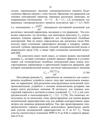 29
тельно, максимальное значение электромагнитного момента будет
сложным образом связано с этим числом. Применяя эти уравнения для
типовых конструкций тормозов, имеющих различные диаметры, но
сохраняющих соотношения l/τ > 2; Kв = 1,1…1,2, установили, что
максимум электромагнитного момента получается при ε = 1,2 ± 0,03,
т.е. соотношение



à0
 оказывается постоянной величиной для
различных значений параметров, входящих в это уравнение. Это поз-
воляет определять эту величину, как некоторую константу Ср, учиты-
вающую влияние краевых эффектов для геометрически подобных
конструкций. Она не может определяться как магнитное число Рей-
нольдса через отношение характерного размера к квадрату эквива-
лентной глубины проникновения плоской электромагнитной волны в
движущуюся среду [18], а также через отношение магнитной индук-
ций [66].
Эта константа имеет иной смысл, ее можно назвать постоянной
реакции Ср, которая учитывает влияние краевых эффектов и устанав-
ливает для геометрически подобных конструкций связь между кон-
структивными параметрами и критической скоростью вращения, при
которой электромагнитный момент достигает максимального значения

 кр
p
va
C
0
 . (1.36)
Постоянная реакции Ср практически не изменяется для геомет-
рически подобных устройств одного типа при значительном измене-
нии их параметров. Для различных конструктивных исполнений элек-
тромеханических устройств с полыми немагнитными роторами она
может иметь различные значения. В частности, для типовых кон-
струкций тормозов и датчиков угловых ускорений Ср =1,2, а для элек-
тродвигателей и тахогенераторов Ср = 2,5…3 [78]. Это позволяет ис-
пользовать ее на начальном этапе проектирования для оценки формы
механической характеристики или для выбора конструктивных пара-
метров для заданных режимов работы. Так, при проектировании элек-
тромагнитного тормоза стремятся использовать практически линей-
ный участок механической характеристики от 0 до 0,7 Ср. Этому
участку соответствует изменение МЧР от 0 до 0,84 и скорости враще-
ния от 0 до
Copyright ОАО «ЦКБ «БИБКОМ» & ООО «Aгентство Kнига-Cервис»
 