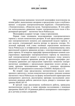 3
ПРЕДИСЛОВИЕ
Предлагаемая вниманию читателей монография подготовлена на
основе работ, выполненных авторами в предыдущие годы и опублико-
ванных в ведущих электротехнических журналах: «Электричество»,
«Электротехника», «Известия вузов. Электромеханика». В этих рабо-
тах использовались уравнения теории электромагнитного поля и без-
размерный критерий – магнитное число Рейнольдса.
Монография содержит четыре главы и приложения.
Первая глава посвящена моделированию электромагнитного
тормоза с полым немагнитным ротором. В ней представлены уравне-
ния электромагнитного момента для упрощенной модели тормоза и
для модели, учитывающей вылеты ротора за пределы статора. От-
дельный параграф этой главы посвящен определению магнитного
числа Рейнольдса и коэффициента реакции, устанавливающему связь
критической скорости вращения ротора с конструктивными парамет-
рами тормоза. В четвертом параграфе проанализировано влияние кон-
структивных параметров электромагнитного тормоза на максималь-
ный электромагнитный момент и соответствующую этому моменту
критическую скорость вращения ротора. В других параграфах рас-
смотрены уравнения для определения тормозных моментов электро-
магнитных демпферов с продольными прорезями полого ротора, а
также примеры моделирования тормоза с помощью программы
MathCAD 14 и программного комплекса COMSOL Multiphysics3.4.
Во второй главе представлены математические модели асин-
хронного двигателя с полым немагнитным ротором, показано влияние
магнитного числа Рейнольдса на форму механической характеристики
асинхронного двигателя, рассмотрены примеры исследования дина-
мических режимов работы двигателя (пуск, реверс) с помощью про-
граммы MathCAD 14.
В третьей главе рассмотрены особенности работы, приведены
математические модели, а также примеры исследования с помощью
программы MathCAD 14 режимов работы асинхронного тахогенерато-
ра и датчика угловых ускорений.
Copyright ОАО «ЦКБ «БИБКОМ» & ООО «Aгентство Kнига-Cервис»
 