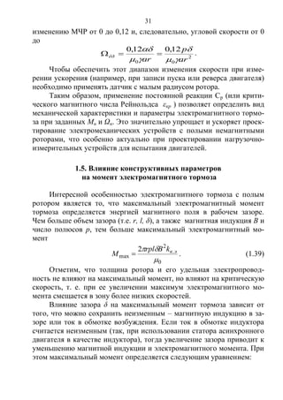 31
изменению МЧР от 0 до 0,12 и, следовательно, угловой скорости от 0
до
2
00
12,012,0
ar
p
ar
êð




 .
Чтобы обеспечить этот диапазон изменения скорости при изме-
рении ускорения (например, при записи пуска или реверса двигателя)
необходимо применять датчик с малым радиусом ротора.
Таким образом, применение постоянной реакции Ср (или крити-
ческого магнитного числа Рейнольдса εкр ) позволяет определить вид
механической характеристики и параметры электромагнитного тормо-
за при заданных Mн и Ωн. Это значительно упрощает и ускоряет проек-
тирование электромеханических устройств с полыми немагнитными
роторами, что особенно актуально при проектировании нагрузочно-
измерительных устройств для испытания двигателей.
1.5. Влияние конструктивных параметров
на момент электромагнитного тормоза
Интересной особенностью электромагнитного тормоза с полым
ротором является то, что максимальный электромагнитный момент
тормоза определяется энергией магнитного поля в рабочем зазоре.
Чем больше объем зазора (т.е. r, l, δ), а также магнитная индукция В и
число полюсов р, тем больше максимальный электромагнитный мо-
мент
0
.
2
max
2

 экkBrpl
M  . (1.39)
Отметим, что толщина ротора и его удельная электропровод-
ность не влияют на максимальный момент, но влияют на критическую
скорость, т. е. при ее увеличении максимум электромагнитного мо-
мента смещается в зону более низких скоростей.
Влияние зазора δ на максимальный момент тормоза зависит от
того, что можно сохранить неизменным – магнитную индукцию в за-
зоре или ток в обмотке возбуждения. Если ток в обмотке индуктора
считается неизменным (так, при использовании статора асинхронного
двигателя в качестве индуктора), тогда увеличение зазора приводит к
уменьшению магнитной индукции и электромагнитного момента. При
этом максимальный момент определяется следующим уравнением:
Copyright ОАО «ЦКБ «БИБКОМ» & ООО «Aгентство Kнига-Cервис»
 