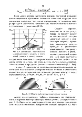 32
,
)(22 2
0
2
10
3
max


r
mwIlr
p
Jlr
M  так как .1
r
mwI
J 
Если можно создать неизменное значение магнитной индукции
(оно определяется предельным значением магнитной индукции из-за
насыщения отдельных участков магнитопровода), то увеличение зазо-
ра приведет к увеличению максимального электромагнитного момента
в соответствии с уравнением (1.39).
Следует обратить
внимание на то, что радиус
ротора по-разному влияет
на максимальный электро-
магнитный момент и кри-
тическую скорость враще-
ния. Увеличение радиуса
приводит к увеличению
максимального электромаг-
нитного момента и умень-
шению критической скоро-
сти. При этом получается
квадратичная зависимость электромагнитного момента тормоза от ра-
диуса ротора из-за того, что длина ротора обычно связана линейной
зависимостью с его радиусом (оптимальное соотношение l=(2,8…3) r).
На рис. 1.9 приведены на одном координатном поле графики за-
висимости максимального электромагнитного момента и критической
скорости от радиуса ротора при следующих типовых конструктивных
параметрах: l=3rр, δ = 0,1r, а=0,5δ, γ = 2,6·107
см/м, р = 2.
Анализ представленных графиков показывает, что электромаг-
нитный тормоз имеет ограниченную область работы (заштрихована на
рис. 1.10). Оказывается невозможно создать электромагнитным тормо-
зом с полым немагнитным ротором при скорости вращения 300 рад/с
В
Рис. 1.10. Области работы электромагнитного тормоза
М
Ри
с.
2.
5.
Ка
рт
ин
а
ма
гн
ит
н
ы
х
си
ло
в
М
М
Т
n nn1 n2
М2
М1
1 2
3
П
кр,с-1
Ммах
0
Р
ис
.
2.
5.
К
ар
ти
на
м
аг
н
ит
н
ы
х
си
ло
в
ы
х
л
и
н
и
й
то
р
м
оз
0,01 0,02 0,03 0,04 0,05
100
200
300
20
40
60
Ммах,
Нм
кр
r, м
Рис. 1.9. Зависимость максимального
электромагнитного момента и крити-
ческой скорости от радиуса тормоза
Copyright ОАО «ЦКБ «БИБКОМ» & ООО «Aгентство Kнига-Cервис»
 