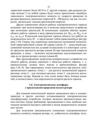 33
тормозной момент более 60 Н·м. С другой стороны, при радиусах ро-
тора меньше 2 см любой тормоз будет иметь практически линейную
зависимость электромагнитного момента от скорости вращения (в
распространенном диапазоне скоростей 0…300 рад/с), так как эти ско-
рости значительно меньше критической скорости.
Другое ограничение области работы электромагнитного тормоза
возникает при использовании его в качестве нагрузочного устройства
при испытании двигателей. В технических заданиях обычно задают
область работы тормоза в виде прямоугольника (от Mmin до Mmax и от
nmin до nmax). В реальной конструкции тормоза область его работы на
координатном поле М – п представляет собой криволинейную фигуру
(рис.1.10). Сверху она ограничена максимально возможной механиче-
ской характеристикой (линия М) справа (линия Т) – допустимой рас-
сеиваемой мощностью (из условий охлаждения) и в некоторых случа-
ях пределом прочности ротора (линия П) при максимальной скорости
вращения, а снизу – наличием неучитываемых вентиляционных по-
терь из-за трения ротора о воздух (линия В).
При проектировании нагрузочно-измерительного устройства его
область работы должна совпадать с областью работы тормоза, т. е.
прямоугольник должен быть вписан в криволинейную фигуру
(рис.1.10, б). Три характерных точки используются при расчете элек-
тромагнитного тормоза: точка 1 – для расчета механической характе-
ристики, точка 2 – для теплового расчета, точка 3 –для расчета венти-
ляционных потерь. Каждая из этих точек может быть названа основ-
ной, в соответствии с чем определяется алгоритм расчета тормоза.
1.6. Электромагнитные демпферы
с продольными прорезями полого ротора
Для гашения кинетической энергии движущихся масс в электро-
приводах и других системах устанавливаются электромагнитные
демпфирующие устройства, которые являются промежуточным зве-
ном системы. Среди требований, предъявляемых к ним, наиболее зна-
чимыми являются быстрота действия и малая инерционность подвиж-
ных частей.
Для получения максимального отношения электромагнитного
момента к моменту инерции ротора, т.е. добротности демпфера, полу-
Copyright ОАО «ЦКБ «БИБКОМ» & ООО «Aгентство Kнига-Cервис»
 