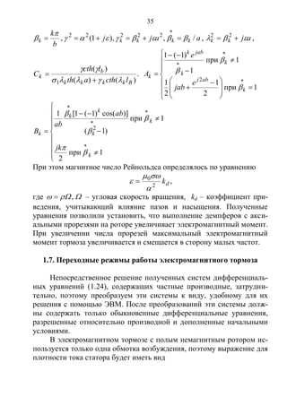 35
aajj
b
k
kkkkk /,),1(, 22222


 

, ajkk   22
,
)()(
)(
1 Bkkkk
b
k
lcthath
lcth
C



 .














 








1при
2
1
2
1
1при
1
)1(1
2
k
abj
k
k
jabk
k
e
jab
e
A





















1при
2
1при
)1(
)]cos()1(1[1
2
k
k
k
k
k
k
jk
ab
ab
B





При этом магнитное число Рейнольдса определялось по уравнению
dk2
0


  ,
где  , – угловая скорость вращения, kd – коэффициент при-
ведения, учитывающий влияние пазов и насыщения. Полученные
уравнения позволили установить, что выполнение демпферов с акси-
альными прорезями на роторе увеличивает электромагнитный момент.
При увеличении числа прорезей максимальный электромагнитный
момент тормоза увеличивается и смещается в сторону малых частот.
1.7. Переходные режимы работы электромагнитного тормоза
Непосредственное решение полученных систем дифференциаль-
ных уравнений (1.24), содержащих частные производные, затрудни-
тельно, поэтому преобразуем эти системы к виду, удобному для их
решения с помощью ЭВМ. После преобразований эти системы долж-
ны содержать только обыкновенные дифференциальные уравнения,
разрешенные относительно производной и дополненные начальными
условиями.
В электромагнитном тормозе с полым немагнитным ротором ис-
пользуется только одна обмотка возбуждения, поэтому выражение для
плотности тока статора будет иметь вид
Copyright ОАО «ЦКБ «БИБКОМ» & ООО «Aгентство Kнига-Cервис»
 