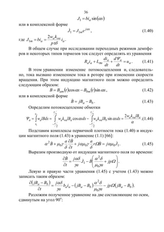 36
 xbiJ a sin1 
или в комплексной форме
xj
meJJ 
11  , (1.40)
где a
oaa
am i
p
kw
biJ

2
1  .
В общем случае при исследовании переходных режимов демпфе-
ров и некоторых типов тормозов ток следует определять из уравнения
a
aa
aaa u
dt
d
dt
di
LiR 

 . (1.41)
В этом уравнении изменение потокосцепления и, следователь-
но, тока вызвано изменением тока в роторе при изменении скорости
вращения. При этом индукцию магнитного поля можно определить
следующим образом:
    xtBxtBB bmam  sincos  , (1.42)
или в комплексной форме
ba BjBB  . (1.43)
Определим потокосцепление обмотки
  
 

2
1
2
2
2
2
2
sincos
x
x
aoaa
boaaaoaaaa
lBkw
xdxlBkwxdxlBkwlBdxw



 
 .(1.44)
Подставим комплексы первичной плотности тока (1.40) и индук-
ции магнитного поля (1.43) в уравнение (1.1) [66]:
1000
2
JjBr
a
j
t
Ba
B 

 



 


 . (1.45)
Выразим производную от индукции магнитного поля по времени:
















jp
a
BJ
a
j
t
B
0
2
1


.
Левую и правую части уравнения (1.45) с учетом (1.43) можно
записать таким образом:
 
   babaaa
ba
BjBjp
a
BjBib
a
j
t
BjB








0
2
.
Разложим полученное уравнение на две составляющие по осям,
сдвинутым на угол 90о
:
Copyright ОАО «ЦКБ «БИБКОМ» & ООО «Aгентство Kнига-Cервис»
 
