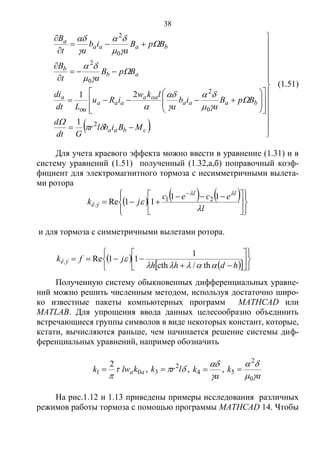 38
  




































.
1
21
2
0
2
0
2
0
2
cbaa
baaa
oaa
aaa
a
a
ab
b
baaa
a
MBiblr
Gdt
d
BpB
a
ib
a
lkw
iRu
Ldt
di
BpB
at
B
BpB
a
ib
at
B

















(1.51)
Для учета краевого эффекта можно ввести в уравнение (1.31) и в
систему уравнений (1.51) полученный (1.32,а,б) поправочный коэф-
фициент для электромагнитного тормоза с несимметричными вылета-
ми ротора
     













 


l
ecec
jk
ll
ýê



11
11Re 21
.
и для тормоза с симметричными вылетами ротора.
 
   













hdhh
jfk ýê


th/cth
1
11Re.
Полученную систему обыкновенных дифференциальных уравне-
ний можно решить численным методом, используя достаточно широ-
ко известные пакеты компьютерных программ MATHCAD или
MATLAB. Для упрощения ввода данных целесообразно объединить
встречающиеся группы символов в виде некоторых констант, которые,
кстати, вычисляются раньше, чем начинается решение системы диф-
ференциальных уравнений, например обозначить
aaklwk 01
2


 ,  lrk 2
3  ,
a
k


4 ,
a
k


0
2
5 
На рис.1.12 и 1.13 приведены примеры исследования различных
режимов работы тормоза с помощью программы MATHCAD 14. Чтобы
Copyright ОАО «ЦКБ «БИБКОМ» & ООО «Aгентство Kнига-Cервис»
 