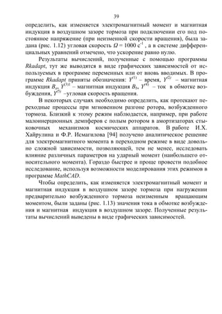 39
определить, как изменяется электромагнитный момент и магнитная
индукция в воздушном зазоре тормоза при подключении его под по-
стоянное напряжение (при неизменной скорости вращения), была за-
дана (рис. 1.12) угловая скорость Ω = 1000 с-1
, а в системе дифферен-
циальных уравнений отмечено, что ускорение равно нулю.
Результаты вычислений, полученные с помощью программы
Rkadapt, тут же выводятся в виде графических зависимостей от ис-
пользуемых в программе переменных или от вновь вводимых. В про-
грамме Rkadapt приняты обозначения: Y(1)
– время, Y(2)
– магнитная
индукция Ва, Y(3)1
– магнитная индукция Вb, Y(4)
– ток в обмотке воз-
буждения, Y(5)
–угловая скорость вращения.
В некоторых случаях необходимо определить, как протекают пе-
реходные процессы при мгновенном разгоне ротора, возбужденного
тормоза. Близкий к этому режим наблюдается, например, при работе
малоинерционных демпферов с полым ротором в амортизаторах сты-
ковочных механизмов космических аппаратов. В работе И.Х.
Хайрулина и Ф.Р. Исмагилова [94] получено аналитическое решение
для электромагнитного момента в переходном режиме в виде доволь-
но сложной зависимости, позволяющей, тем не менее, исследовать
влияние различных параметров на ударный момент (наибольшего от-
носительного момента). Гораздо быстрее и проще провести подобное
исследование, используя возможности моделирования этих режимов в
программе MathCAD.
Чтобы определить, как изменяется электромагнитный момент и
магнитная индукция в воздушном зазоре тормоза при нагружении
предварительно возбужденного тормоза неизменным вращающим
моментом, были заданы (рис. 1.13) значения тока в обмотке возбужде-
ния и магнитная индукция в воздушном зазоре. Полученные резуль-
таты вычислений выведены в виде графических зависимостей.
Copyright ОАО «ЦКБ «БИБКОМ» & ООО «Aгентство Kнига-Cервис»
 