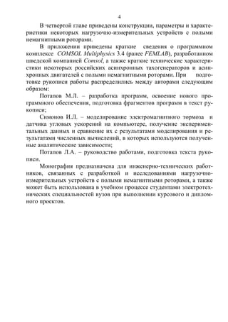 4
В четвертой главе приведены конструкции, параметры и характе-
ристики некоторых нагрузочно-измерительных устройств с полыми
немагнитными роторами.
В приложении приведены краткие сведения о программном
комплексе COMSOL Multiphysics 3.4 (ранее FEMLAB), разработанном
шведской компанией Comsol, а также краткие технические характери-
стики некоторых российских асинхронных тахогенераторов и асин-
хронных двигателей с полыми немагнитными роторами. При подго-
товке рукописи работы распределились между авторами следующим
образом:
Потапов М.Л. – разработка программ, освоение нового про-
граммного обеспечения, подготовка фрагментов программ в текст ру-
кописи;
Симонов И.Л. – моделирование электромагнитного тормоза и
датчика угловых ускорений на компьютере, получение эксперимен-
тальных данных и сравнение их с результатами моделирования и ре-
зультатами численных вычислений, в которых используются получен-
ные аналитические зависимости;
Потапов Л.А. – руководство работами, подготовка текста руко-
писи.
Монография предназначена для инженерно-технических работ-
ников, связанных с разработкой и исследованиями нагрузочно-
измерительных устройств с полыми немагнитными роторами, а также
может быть использована в учебном процессе студентами электротех-
нических специальностей вузов при выполнении курсового и диплом-
ного проектов.
Copyright ОАО «ЦКБ «БИБКОМ» & ООО «Aгентство Kнига-Cервис»
 