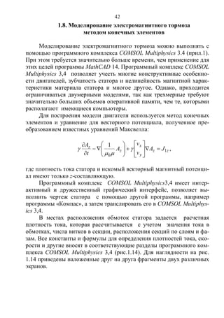 42
1.8. Моделирование электромагнитного тормоза
методом конечных элементов
Моделирование электромагнитного тормоза можно выполнять с
помощью программного комплекса COMSOL Multiphysics 3.4 (прил.1).
При этом требуется значительно больше времени, чем применение для
этих целей программы MathCAD 14. Программный комплекс COMSOL
Multiphysics 3,4 позволяет учесть многие конструктивные особенно-
сти двигателей, зубчатость статора и нелинейность магнитной харак-
теристики материала статора и многое другое. Однако, приходится
ограничиваться двумерными моделями, так как трехмерные требуют
значительно больших объемов оперативной памяти, чем те, которыми
располагают имеющиеся компьютеры.
Для построения модели двигателя используется метод конечных
элементов и уравнение для векторного потенциала, полученное пре-
образованием известных уравнений Максвелла:
zz
y
x
z
z JA
v
v
A
t
A
1
0
1

















 ,
где плотность тока статора и искомый векторный магнитный потенци-
ал имеют только z-составляющую.
Программный комплекс COMSOL Multiphysics3,4 имеет интер-
активный и дружественный графический интерфейс, позволяет вы-
полнить чертеж статора с помощью другой программы, например
программы «Компас», а затем транслировать его в COMSOL Multiphys-
ics 3,4.
В местах расположения обмоток статора задается расчетная
плотность тока, которая рассчитывается с учетом значения тока в
обмотках, числа витков в секции, расположения секций по слоям и фа-
зам. Все константы и формулы для определения плотностей тока, ско-
рости и другие вносят в соответствующие разделы программного ком-
плекса COMSOL Multiphysics 3,4 (рис.1.14). Для наглядности на рис.
1.14 приведены наложенные друг на друга фрагменты двух различных
экранов.
Copyright ОАО «ЦКБ «БИБКОМ» & ООО «Aгентство Kнига-Cервис»
 