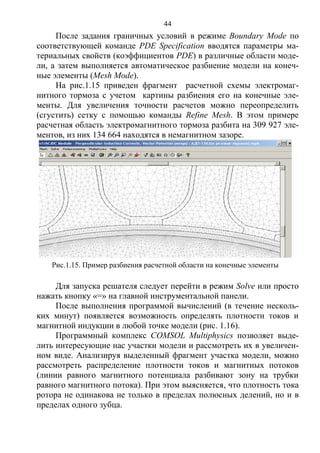 44
После задания граничных условий в режиме Boundary Mode по
соответствующей команде PDE Specification вводятся параметры ма-
териальных свойств (коэффициентов PDE) в различные области моде-
ли, а затем выполняется автоматическое разбиение модели на конеч-
ные элементы (Mesh Mode).
На рис.1.15 приведен фрагмент расчетной схемы электромаг-
нитного тормоза с учетом картины разбиения его на конечные эле-
менты. Для увеличения точности расчетов можно переопределить
(сгустить) сетку с помощью команды Refine Mesh. В этом примере
расчетная область электромагнитного тормоза разбита на 309 927 эле-
ментов, из них 134 664 находятся в немагнитном зазоре.
Для запуска решателя следует перейти в режим Solve или просто
нажать кнопку «=» на главной инструментальной панели.
После выполнения программой вычислений (в течение несколь-
ких минут) появляется возможность определять плотности токов и
магнитной индукции в любой точке модели (рис. 1.16).
Программный комплекс COMSOL Multiphysics позволяет выде-
лить интересующие нас участки модели и рассмотреть их в увеличен-
ном виде. Анализируя выделенный фрагмент участка модели, можно
рассмотреть распределение плотности токов и магнитных потоков
(линии равного магнитного потенциала разбивают зону на трубки
равного магнитного потока). При этом выясняется, что плотность тока
ротора не одинакова не только в пределах полюсных делений, но и в
пределах одного зубца.
Рис.1.15. Пример разбиения расчетной области на конечные элементы
Copyright ОАО «ЦКБ «БИБКОМ» & ООО «Aгентство Kнига-Cервис»
 