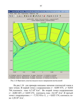 45
На рис.1.16 для примера показаны значения плотностей токов в
трех точках. В первой точке с координатами x= –0,005 875, y= 0,018
764, плотность тока –6,7106
А/м2
. Во второй точке с координатами
x= –0,003 687, y= 0,019 272, плотность тока –5,6106
А/м2
. В третьей
точке с координатами x = –7,752 931е–5, y = 0,025 174, плотность то-
ка–1,58106
А/м2
.
Рис.1.16 Фрагмент участка модели после завершения вычислений
Copyright ОАО «ЦКБ «БИБКОМ» & ООО «Aгентство Kнига-Cервис»
 