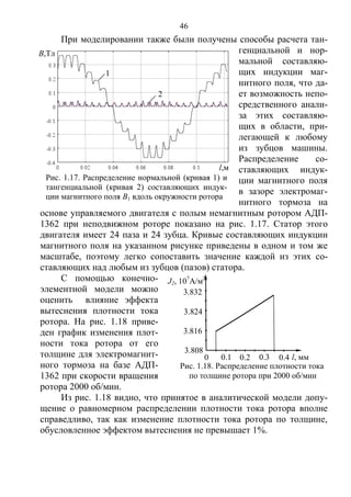 46
При моделировании также были получены способы расчета тан-
генциальной и нор-
мальной составляю-
щих индукции маг-
нитного поля, что да-
ет возможность непо-
средственного анали-
за этих составляю-
щих в области, при-
легающей к любому
из зубцов машины.
Распределение со-
ставляющих индук-
ции магнитного поля
в зазоре электромаг-
нитного тормоза на
основе управляемого двигателя с полым немагнитным ротором АДП-
1362 при неподвижном роторе показано на рис. 1.17. Статор этого
двигателя имеет 24 паза и 24 зубца. Кривые составляющих индукции
магнитного поля на указанном рисунке приведены в одном и том же
масштабе, поэтому легко сопоставить значение каждой из этих со-
ставляющих над любым из зубцов (пазов) статора.
С помощью конечно-
элементной модели можно
оценить влияние эффекта
вытеснения плотности тока
ротора. На рис. 1.18 приве-
ден график изменения плот-
ности тока ротора от его
толщине для электромагнит-
ного тормоза на базе АДП-
1362 при скорости вращения
ротора 2000 об/мин.
Из рис. 1.18 видно, что принятое в аналитической модели допу-
щение о равномерном распределении плотности тока ротора вполне
справедливо, так как изменение плотности тока ротора по толщине,
обусловленное эффектом вытеснения не превышает 1%.
Рис. 1.17. Распределение нормальной (кривая 1) и
тангенциальной (кривая 2) составляющих индук-
ции магнитного поля B1 вдоль окружности ротора
2
B,Тл
l,м
1
0.20.1 0.3 0.4 l, мм
3.816
3.824
3.808
J2, 107
А/м2
0
Рис. 1.18. Распределение плотности тока
по толщине ротора при 2000 об/мин
3.832
Copyright ОАО «ЦКБ «БИБКОМ» & ООО «Aгентство Kнига-Cервис»
 