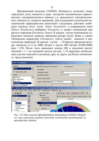 47
Программный комплекс COMSOL Multiphysics позволяет также
определять силы, моменты и даже построить механическую характе-
ристику электромагнитного тормоза, т.е. зависимость электромагнит-
ного момента от скорости вращения. Для построения статической ме-
ханической характеристики выполняют следующие действия: выби-
рают команду Solve, затем Solver Parameters, в открывшемся окне
(Solver Parameters) выбирают Parametric и задают изменяемый при
расчете параметр (Parameter Name). В данном случае изменяемым па-
раметром является скорость вращения ротора (rpm). Ниже в строке
«Изменение параметра» (Parameters values) задают диапазон и шаг
изменения параметра. В данном случае – «Скорость вращения рото-
ра» меняется от 0 до 2000 об/мин с шагом 400 об/мин (0:400:2000)
(рис. 1.19). После этого нажимают кнопку OK и запускают расчет
кнопкой « = » на основной панели (на рис. 1.19 вырезаны необходи-
мые участки панелей и наложены друг на друга для более компактно-
го представления).
Рис. 1.19. Вид панелей программного комплекса COMSOL Multiphi-
sics при подготовке режима получения статической механической ха-
рактеристики тормоза
Copyright ОАО «ЦКБ «БИБКОМ» & ООО «Aгентство Kнига-Cервис»
 