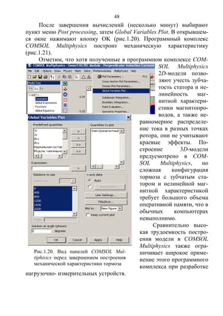 48
После завершения вычислений (несколько минут) выбирают
пункт меню Post processing, затем Global Variables Plot. В открывшем-
ся окне нажимают кнопку OK (рис.1.20). Программный комплекс
COMSOL Multiphysics построит механическую характеристику
(рис.1.21).
Отметим, что хотя полученные в программном комплексе COM-
SOL Multiphysics
2D-модели позво-
ляют учесть зубча-
тость статора и не-
линейность маг-
нитной характери-
стики магнитопро-
водов, а также не-
равномерное распределе-
ние тока в разных точках
ротора, они не учитывают
краевые эффекты. По-
строение 3D-модели
предусмотрено в COM-
SOL Multiphysics, но
сложная конфигурация
тормоза с зубчатым ста-
тором и нелинейной маг-
нитной характеристикой
требует большого объема
оперативной памяти, что в
обычных компьютерах
невыполнимо.
Сравнительно высо-
кая трудоемкость постро-
ения модели в COMSOL
Multiphysics также огра-
ничивает широкое приме-
нение этого программного
комплекса при разработке
нагрузочно- измерительных устройств.
Рис.1.20. Вид панелей COMSOL Mul-
tiphisics перед завершением построения
механической характеристики тормоза
Copyright ОАО «ЦКБ «БИБКОМ» & ООО «Aгентство Kнига-Cервис»
 