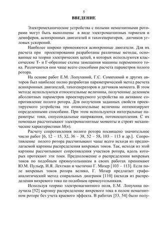 5
ВВЕДЕНИЕ
Электромеханические устройства с полыми немагнитными рото-
рами могут быть выполнены в виде электромагнитных тормозов и
демпферов, асинхронных двигателей и тахогенераторов, датчиков уг-
ловых ускорений.
Наиболее широко применяются асинхронные двигатели. Для их
расчета при проектировании разработаны различные методы, осно-
ванные на теории электрических цепей, в которых используются клас-
сические Т- и Г-образные схемы замещения машины переменного то-
ка. Различаются они чаще всего способами расчета параметров полого
ротора.
На основе работ Е.М. Лопухиной, Г.С. Сомихиной и других ав-
торов был наиболее полно разработан параметрический метод расчета
асинхронных двигателей, тахогенераторов и датчиков момента. В этом
методе используются относительные величины, полученные делением
абсолютных параметров проектируемого устройства на активное со-
противление полого ротора. Для получения заданных свойств проек-
тируемого устройства эти относительные величины оптимизируют
определенными способами. При этом используются интегральные па-
раметры: токи, синусоидальные напряжения, потокосцепления. С их
помощью рассчитывают электромагнитные моменты и строят механи-
ческие характеристики М(п).
Расчету сопротивления полого ротора посвящено значительное
число работ [6, 12 – 15, 32, 36 – 38, 52 – 58, 103 – 113 и др.]. Сопро-
тивление полого ротора рассчитывают чаще всего исходя из предпо-
лагаемой картины распределения вихревых токов. Так, исходя из этой
картины рассчитывают сопротивления участков ротора, вдоль кото-
рых протекают эти токи. Предположение о распределении вихревых
токов по подобным прямоугольникам в своих работах принимают
Ю.М. Пульер, И.Я. Лехтман и частично Г. Мозер [103 – 113]. Если по-
ле вихревых токов ротора велико, Г. Мозер предлагает графо-
аналитический метод спиральных диаграмм [110] (исходя из распре-
деления вихревого тока по подобным прямоугольникам.
Используя теорию электромагнитного поля, Е.М. Лопухина по-
лучила [52] картину распределение вихревого тока в полом немагнит-
ном роторе без учета краевого эффекта. В работах [53, 54] было полу-
Copyright ОАО «ЦКБ «БИБКОМ» & ООО «Aгентство Kнига-Cервис»
 