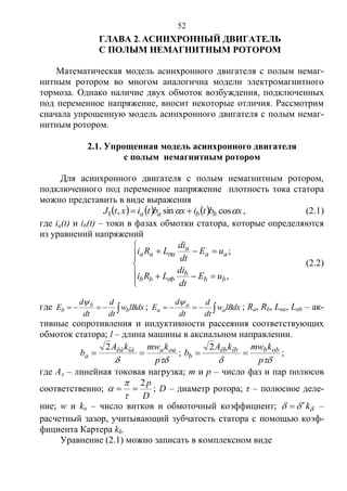 52
ГЛАВА 2. АСИНХРОННЫЙ ДВИГАТЕЛЬ
С ПОЛЫМ НЕМАГНИТНЫМ РОТОРОМ
Математическая модель асинхронного двигателя с полым немаг-
нитным ротором во многом аналогична модели электромагнитного
тормоза. Однако наличие двух обмоток возбуждения, подключенных
под переменное напряжение, вносит некоторые отличия. Рассмотрим
сначала упрощенную модель асинхронного двигателя с полым немаг-
нитным ротором.
2.1. Упрощенная модель асинхронного двигателя
с полым немагнитным ротором
Для асинхронного двигателя с полым немагнитным ротором,
подключенного под переменное напряжение плотность тока статора
можно представить в виде выражения
      xbtixbtixtJ bbaa  cossin,1  , (2.1)
где ia(t) и ib(t) – токи в фазах обмотки статора, которые определяются
из уравнений напряжений








,
;
bb
b
bbb
aa
a
aaa
uE
dt
di
LRi
uE
dt
di
LRi


(2.2)
где  lBdxw
dt
d
dt
d
E b
b
b

;  lBdxw
dt
d
dt
d
E a
a
a

; Ra, Rb, Lσa, Lσb – ак-
тивные сопротивления и индуктивности рассеяния соответствующих
обмоток статора; l – длина машины в аксиальном направлении.
 p
kmwkA
b oaaîàëà
a 
2
;
 p
kmwkA
b obbîbëb
b 
2
;
где Aл – линейная токовая нагрузка; m и p – число фаз и пар полюсов
соответственно;
D
p2



 ; D – диаметр ротора; τ – полюсное деле-
ние; w и kо – число витков и обмоточный коэффициент;  k –
расчетный зазор, учитывающий зубчатость статора с помощью коэф-
фициента Картера kδ.
Уравнение (2.1) можно записать в комплексном виде
Copyright ОАО «ЦКБ «БИБКОМ» & ООО «Aгентство Kнига-Cервис»
 