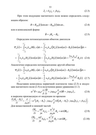 53
bbaa ijbibJ 1
 . (2.3)
При этом индукцию магнитного поля можно определить следу-
ющим образом:
    xtBxtBB bmam  sincos  , (2.4)
или в комплексной форме
ba BjBB  . (2.5)
Определим потокосцепления обмоток двигателя
            


2
2
2
2
sincos,




 dxxtBxtBlkwdxxtlBkwt baoaaoaaa
        )(
2
sincos
2
2
2
2
tB
lkw
dxxtlBkwdxxtlBkw a
oaa
boaaaoaa






 

. (2.6)
Аналогично определим потокосцепление другой обмотки
            


00
sincos,

 dxxtBxtBlkwdxxtlBkwt baobbobbb
         


00
2
sincos
 
 tB
lkw
dxxtlBkwdxxtlBkw b
obb
bobbaobb . (2.7)
Подставим комплексы первичной плотности тока (2.3) и индук-
ции магнитного поля (2.5) в полученное ранее уравнение (1.1)
1000
2
JjBr
a
j
t
Ba
B 

 



 


 , (2.8)
и выразим производную от индукции по времени
 
     








bbaababa
ba
ijbibjBjBr
a
jBjB
at
BjB
00
2
0




 .
Для вещественной и мнимой частей
baaa
a
BrB
a
ib
at
B








0
2
; (2.9)
abbb
b
BrB
a
ib
at
B








0
2
. (2.10)
Copyright ОАО «ЦКБ «БИБКОМ» & ООО «Aгентство Kнига-Cервис»
 