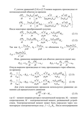 54
С учетом уравнений (2.6) и (2.7) можно выразить производные от
потокосцеплений обмоток по времени






 b
obb
a
oaa
aa
oaaa
lkw
r
lkaw
ib
a
lkw
dt
d









22
2 2
0
3
;






 a
oaa
b
obb
bb
obbb
lkw
r
lkaw
ib
a
lkw
dt
d









22
2 2
0
3
.
После некоторых преобразований получим
b
obb
oaa
aa
aoaaa
kw
pkw
a
i
a
blkw
dt
d








0
2
2
; (2.11)
a
oaa
obb
bb
bobbb
kw
pkw
a
i
a
blkw
dt
d








0
2
2
. (2.12)
Так как
p
kw
b oaa
a
2
 ,
p
kw
b obb
b
2
 , то обозначим


p
klw
L oaa
Ãa 2
22
04
 ,


p
klw
L obb
Ãb 2
22
04
 .
Итак, уравнения напряжений для обмоток двигателя имеют вид
a
aa
aaa u
dt
d
dt
di
LiR 

 ; b
bb
bbb u
dt
d
dt
di
LiR 

 .
Откуда выразим производные от тока, протекающего через обмотки,
по времени:








 b
obb
oaa
aaÃaaaa
a
a
kw
pkw
a
i
a
LiRu
Ldt
di







 0
2
0
2
1
; (2.13)








 ;
1
0
2
0
2
b
oaa
obb
bbÃbbbb
a
b
kw
pkw
a
i
a
LiRu
Ldt
di








. (2.14)
Для учета механических процессов используется уравнение ди-
намики для вращательного движения
cMM
dt
d
G 

, (2.15)
где G – момент инерции ротора и механической нагрузки; Mc – момент
сопротивления; M – электромагнитный момент, развиваемый устрой-
ством. Электромагнитный момент может быть определен через эле-
ментарную электромагнитную силу zy BJf 12 . После интегрирования
Copyright ОАО «ЦКБ «БИБКОМ» & ООО «Aгентство Kнига-Cервис»
 
