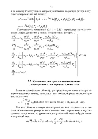 55
f по объему V воздушного зазора и умножения на радиус ротора полу-
чим электромагнитный момент
   
 baaabb
babbaa
BibBiblr
BjBijbiblrBJlrM











2
2
1
2
ReRe 
Совокупность уравнений (2.11 – 2.15) определяет математиче-
скую модель двигателя с полым немагнитным ротором .






































.
;
1
;
1
;
;
0
2
0
2
0
2
0
2
0
2
0
2
0
2
0
2
c
a
oaa
obb
bbГbbbb
a
b
b
obb
oaa
aaГaaaa
a
a
b
oaa
obb
bbГb
b
b
obb
oaa
aaГa
a
MM
dt
d
kw
pkw
a
i
a
LiRu
Ldt
di
kw
pkw
a
i
a
LiRu
Ldt
di
kw
pkw
a
i
a
L
dt
d
kw
pkw
a
i
a
L
dt
d































(2.16)
2.2. Уравнение электромагнитного момента
симметричного асинхронного двигателя
Заменяя двухфазную обмотку, распределенную вдоль статора по
гармоническому закону, поверхностным током, определим расчетную
плотность тока
)cos()coscossin(sin
2
1 xtbIxtxtI
p
wk
J mm
îá 

 .
Так как обмотки статора симметричного электродвигателя с по-
лым немагнитным ротором подключены под переменное синусои-
дальное напряжение, то уравнения для указанной модели будут иметь
следующий вид:
21 JJHrot  ; )sin( utU
dt
d
dt
di
LiR 

  ;
Copyright ОАО «ЦКБ «БИБКОМ» & ООО «Aгентство Kнига-Cервис»
 
