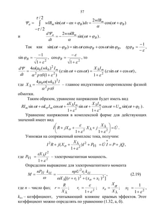 57
)cos(
2
)sin(
2/
2/
B
m
Bma t
wlB
dxxtwlB 




 

и )sin(
2
B
ma
t
lBw
dt
d



 .
Так как BBB ttt  sincoscossin)sin(  ,





1
Btg ,
2
1
1
sin




B ,
2
1
cos





B , то
)cossin(
1
)cossin(
)1(
)(4
2
Ã
22
2
00
tt
IX
tt
p
Iwkl
dt
d mm









 ,
где


p
lwk
X 2
2
00
Ã
)(4
 – главное индуктивное сопротивление фазной
обмотки.
Таким образом, уравнение напряжения будет иметь вид
)sin(cos
1
sin
1
cossin 2
Ã
2
Ã
Um
mm
mm tUt
IX
t
IX
tILtRI 




  



 .
Уравнение напряжения в комплексной форме для действующих
значений имеет вид
U
X
jXjXRI  








 2
Ã
Ã2
11 

 .
Умножая на сопряженный комплекс тока, получим:
jQPIUPI
X
XjRI 



ÝÌ
2
2
Ã2
)
1
(

 ,
где 2
2
Ã
ÝÌ
1 



IX
P – электромагнитная мощность.
Определим выражение для электромагнитного момента
])()([ 2
ï
2
ïÃ
ï
2
xxrrX
krnpUknP
M êýêýÝÌ



, (2.19)
где n – число фаз;
ÃX
R
r  ; 2
1
Ï



r ;
ÃX
X
x σ
σ  ; 2Ï
1
1

x ,
kкэ – коэффициент, учитывающий влияние краевых эффектов. Этот
коэффициент можно определять по уравнению (1.32, а, б).
Copyright ОАО «ЦКБ «БИБКОМ» & ООО «Aгентство Kнига-Cервис»
 