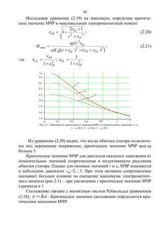 58
Исследовав уравнение (2.19) на максимум, определим критиче-
ское значение МЧР и максимальный электромагнитный момент
22
12
1



xr
x
êð


 ; (2.20)
])()([ 2
ï.ê
2
ï.êÃ
ï.ê
2
xxrrX
rnpU
Mmax



, (2.21)
где 2ï.ê
1 êð
êð
r



 ; 2ï.ê
1
1
êð
x

 .
Из уравнения (2.20) видно, что когда обмотки статора подключе-
ны под переменное напряжение, критическое значение МЧР всегда
больше 1.
Критическое значение МЧР для двигателя оказалось зависящим от
относительных значений сопротивления и индуктивности рассеяния
обмотки статора. Однако для типовых значений r и xσ МЧР изменяется
в небольшом диапазоне εкр=2…3. При этом активное сопротивление
оказывает большее влияние на смещение максимума электромагнит-
ного момента (рис.2.1) – при увеличении r критическое значение МЧР
стремится к 1
Скольжение связано с магнитным числом Рейнольдса уравнением
(2.18), ks  . Критическое значение скольжения определяется кри-
тическим значением МЧР:
1.4
1.6
1.8
2.0
2.2
2.4
2.6
2.8
0 0.2 0.4 0.6 0.8 1 r
εкр
Рис. 2.1. Зависимость критического значения МЧР от относительных значений r и xσ:
1 – xσ=0.5; 2 – xσ=0.6; 3 – xσ=0.8
3
2
1
Copyright ОАО «ЦКБ «БИБКОМ» & ООО «Aгентство Kнига-Cервис»
 