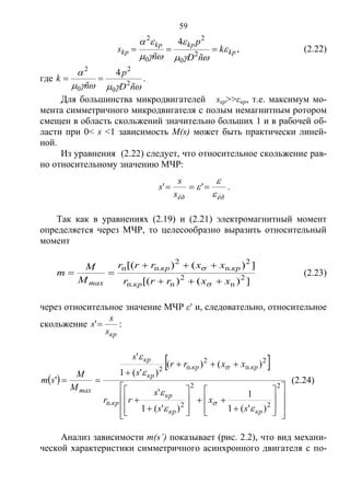 59
kp
kpkp
kp k
ñD
p
ñ
s 




 2
0
2
0
2
4
, (2.22)
где


ñD
p
ñ
k 2
0
2
0
2
4
 .
Для большинства микродвигателей sкр>>εкр, т.е. максимум мо-
мента симметричного микродвигателя с полым немагнитным ротором
смещен в область скольжений значительно больших 1 и в рабочей об-
ласти при 0< s <1 зависимость M(s) может быть практически линей-
ной.
Из уравнения (2.22) следует, что относительное скольжение рав-
но относительному значению МЧР:
êðêðs
s
s


  '' .
Так как в уравнениях (2.19) и (2.21) электромагнитный момент
определяется через МЧР, то целесообразно выразить относительный
момент
])()[(
])()[(
2
п
2
п.п
2
.п
2
.пп
xxrrr
xxrrr
M
M
m
кр
кркр
max 




(2.23)
через относительное значение МЧР ε и, следовательно, относительное
скольжение
крs
s
s ' :
 
 

































2
2
2
2п.
2
.п
2
.п2
)'(1
1
)'(1
'
)()(
)'(1
'
'
кркр
кр
кр
кркр
кр
кр
max
s
x
s
s
rr
xxrr
s
s
M
M
sm






(2.24)
Анализ зависимости m(s’) показывает (рис. 2.2), что вид механи-
ческой характеристики симметричного асинхронного двигателя с по-
Copyright ОАО «ЦКБ «БИБКОМ» & ООО «Aгентство Kнига-Cервис»
 