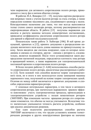 6
чено выражение для активного сопротивления полого ротора, приве-
денного к числу фаз и витков обмотки статора.
В работах И.А. Вевюрко [12 – 15]. получена картина распределе-
ния вихревых токов с учетом вылетов ротора за сталь статора, а также
определено влияние массивного дна, соединяющего цилиндр с валом.
Конструктивное назначение дна такое, что оно всегда выполняется
толще стенок самого цилиндра ротора, поэтому рассматривается как
сверхпроводящая область. В работе [13] получены выражения для
анализа и расчета машины методом симметричных составляющих,
приводятся коэффициенты увеличения сопротивления полого ротора
для прямой и обратной последовательностей:
Показательна также работа Э. Хабигера [106]. В ней кроме до-
пущений, принятых в [12], принято допущение о распределении ин-
дукции магнитного поля вдоль длины машины по прямоугольному за-
кону. Затем вводятся две системы координат, одна из которых непо-
движна и связана со статором, другая – связана с ротором и, следова-
тельно, является подвижной. После этого устанавливается закон рас-
пределения магнитной индукции, определяется плотность тока ротора
и вращающий момент, а также выражения для электромеханической
постоянной времени и сопротивления полого ротора.
В более поздних работах [1–4,66] использовались способы расче-
та сопротивления полого ротора, аналогичные рассмотренным в рабо-
те [12]. Хотя основой этих способов является теория электромагнит-
ного поля, но в итоге в них используется схема замещения машины
переменного тока, полученной на основе теории электрических цепей.
Отличия их между собой заключается в принятых допущениях и спо-
собах определения параметров ротора.
С помощью интегральных параметров, в том числе и активного
сопротивления ротора, при значительно выраженном краевом эффек-
те невозможно учесть электромагнитные процессы, происходящие в
электромеханическом устройстве с полым немагнитным ротором
(ЭМУПНР). При изменении частоты вращения ротора его сопротив-
ление изменяется, что обычно не всегда учитывается. Вследствие это-
го значительно уменьшается точность расчета устройства, особенно
при анализе динамических режимов.
Еще один недостаток рассматриваемых способов расчета
ЭМУПНР заключается в том, что трудно установить влияние геомет-
рических размеров и других конструктивных факторов на значение
Copyright ОАО «ЦКБ «БИБКОМ» & ООО «Aгентство Kнига-Cервис»
 
