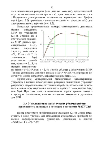 60
лым немагнитным ротором (или датчика момента), представленной
через относительные параметры m и s’, практически не зависит от r и
x.Получилась универсальная механическая характеристика. График
m(ε’) (рис. 2.2) практически полностью совпал с графиком m(ε’) для
электромагнитного тормоза (рис. 1.2).
Используя предполагаемые размеры симметричного двигателя,
можно определить
МЧР по уравнению
(2.18). Сравнив его с
критическим значени-
ем МЧР (равным ори-
ентировочно 2…3),
можно определить
характер зависимости
M(ε). Если ε << 2, то
зависимость M(ε)
практически линей-
ная, если ε → 2…3, то
момент незначитель-
но зависит от МЧР, если ε > 3, то момент убывает с увеличением МЧР.
Так как скольжение линейно связано с МЧР (s=kε), то, определив ве-
личину k, можно определить характер зависимости M(s).
Применение универсальной механической характеристики
устройств с полыми немагнитными роторами значительно упрощает
разработку нагрузочно-измерительных устройств, позволяя на началь-
ных стадиях проектирования оценивать характер зависимости M(n)
или M(s). При этом имеется возможность корректировать соответ-
ствующую зависимость, изменяя величины, входящие в уравнение
для МЧР.
2.3. Моделирование динамических режимов работы
асинхронного двигателя с помощью программы MATHCAD
После некоторого преобразования уравнения (2.16) можно пред-
ставить в виде, удобном для применения стандартных программ ре-
шения дифференциальных уравнений, имеющихся в пакетах
MathCAD14 и MATLAB:
0.50 1 1.5 s’
0.5
1
m
Рис. 2.2. Зависимость относительного момента от относительного
скольжения: 1 – r=0.1, xσ=0.5; 2 – r=0.3, xσ=0.5; 3 – r=0.8, xσ=0.5
1
2
3
Copyright ОАО «ЦКБ «БИБКОМ» & ООО «Aгентство Kнига-Cервис»
 
