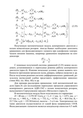61
   

















































,
1
;
21
;
21
;
;
2
0
2
0
2
0
2
0
2
cbaaabb
abbbobbbbb
b
b
baaaoaaaaa
a
a
abbb
b
baaa
a
MBibBiblr
Gdt
d
BpB
a
ib
a
klwiRu
Ldt
di
BpB
a
ib
a
klwiRu
Ldt
di
BpB
a
ib
adt
dB
BpB
a
ib
adt
dB




























(2.25)
Полученную математическую модель асинхронного двигателя с
полым немагнитным ротором иногда бывает необходимо дополнить
уравнением для фазосдвигающего элемента при однофазном электри-
ческом питании машины, например уравнением напряжения на кон-
денсаторе
C
i
dt
dU bC
 .
С помощью полученной системы уравнений (2.25) можно иссле-
довать установившиеся и переходные режимы работы асинхронного
двигателя (прил.4). Изменяя начальные условия, можно выявить осо-
бенности протекания процессов пуска, реверса, наброса нагрузки и др.
После получения решения системы дифференциальных уравнений, ре-
зультаты вычислений удобно представить графическими зависимо-
стями M(t), i(t), М(n), M(ε) и др.
Для примера рассмотрим применение этой математической мо-
дели (прил.4) для исследования переходных процессов управляемого
асинхронного двигателя АДП-1362 с полым немагнитным ротором,
выпускаемого Серпуховским заводом «Металлист» (прил.3).
В математическую модель были подставлены его параметры:
D = 40 мм; γ = 3.378∙107
См/м; p = 1; δ = 1 мм; kδ = 1.071; мм; а =
0.3 мм; wa = 984; koa = 0.86; wb = 732; kob = 0.781; Ra = 40.8 Ом; Rb =
22.7 Ом; ua(t) = 155.563sin(ωt); вылеты – 3 и 6 мм. Электрическое пи-
тание двигателя осуществляется от одной фазы напряжением 110 В.
Фазосдвигающим элементом является конденсатор емкостью 6.5 мкФ.
Copyright ОАО «ЦКБ «БИБКОМ» & ООО «Aгентство Kнига-Cервис»
 