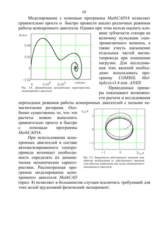 65
Моделирование с помощью программы MathCAD14 позволяет
сравнительно просто и быстро провести анализ различных режимов
работы асинхронного двигателя. Однако при этом нельзя оценить вли-
яние зубчатости статора на
величину пульсации элек-
тромагнитного момента, а
также учесть насыщение
отдельных частей магни-
топровода при изменении
нагрузки. Для исследова-
ния этих явлений необхо-
димо использовать про-
грамму COMSOL Mul-
tiphysics3.4 или ANSIS
Приведенные приме-
ры показывают возможно-
сти расчета и исследования
переходных режимов работы асинхронных двигателей с полыми не-
магнитными роторами. Осо-
бенно существенно то, что эти
расчеты можно выполнить
сравнительно просто и быстро
с помощью программы
MathCAD14.
При использовании асин-
хронных двигателей в составе
автоматизированного электро-
привода возникает необходи-
мость определять их динами-
ческие механические характе-
ристики. Рассмотренная про-
грамма моделирование асин-
хронного двигателя MathCAD
(прил. 4) позволяет в большинстве случаев исключить требующий для
этих целей трудоемкий физический эксперимент.
Рис. 2.9. Зависимость действующего значения тока
обмотки возбуждения от действующего значения
тока обмотки управления при пуске симметричного
асинхронного двигателя
Iвозб,A
Iупр,A
Рис. 2.8. Динамическая механическая характеристика
симметричного двигателя
n,об/мин
M, Н·м
Copyright ОАО «ЦКБ «БИБКОМ» & ООО «Aгентство Kнига-Cервис»
 