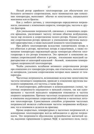 67
Полый ротор серийного тахогенератора для обеспечения его
большого активного сопротивления, мало меняющегося при измене-
нии температуры, выполняют обычно из константана, специального
манганина или из бронзы.
Как у любого датчика, у тахогенератора определяются погреш-
ности, связанные с изменением скорости, температуры, частоты и дру-
гих факторов.
Для уменьшения погрешностей, связанных с изменением скоро-
сти вращения, увеличивают частоту питания обмотки возбуждения,
число пар полюсов и сопротивление полого ротора. Однако увеличе-
ние сопротивления ротора приводит к уменьшению крутизны выход-
ной характеристики, а также выходной мощности тахогенератора.
При работе тахогенератора вследствие электрических потерь в
его обмотках и роторе, магнитных потерь в сердечниках, а также из-
менения температуры окружающей среды температура обмоток тахо-
генератора и его ротора изменяется. Это приводит к изменению ак-
тивных сопротивлений обмоток и ротора, отклонению выходной ха-
рактеристики от некоторой идеальной – базовой, появлению темпера-
турных погрешностей тахогенератора.
Чтобы уменьшить колебания активного сопротивления ротора
при изменении его температуры роторы, как отмечалось, выполняются
из материалов, удельное сопротивление которых мало зависит от тем-
пературы.
Частотные погрешности, возникающие вследствие непостоянства
частоты питающего напряжения, приводят к изменению крутизны вы-
ходного напряжения, его частоты, а также фазы.
В тахогенераторах, работающих в компенсационных схемах, ча-
стотные погрешности ощущаются в меньшей степени, так как одно-
временно с частотой выходного напряжения изменяется и частота
опорного напряжения. Причина частотных погрешностей заключается
в изменении индуктивных сопротивлений обмоток и магнитных пото-
ков тахогенератора. Единственным способом устранения частотных
погрешностей является стабилизация частоты напряжения возбужде-
ния, что в основном и делается на практике.
Кроме скоростных, температурных и частотных погрешностей, в
асинхронных тахогенераторах всегда наблюдаются и другие погреш-
ности. Эти погрешности обусловлены нелинейностью магнитной це-
пи, высшими гармониками в кривых МДС и магнитного поля, гисте-
Copyright ОАО «ЦКБ «БИБКОМ» & ООО «Aгентство Kнига-Cервис»
 
