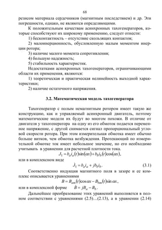 68
резисом материала сердечников (магнитным последствием) и др. Эти
погрешности, однако, не являются определяющими.
К положительным качествам асинхронных тахогенераторов, ко-
торые способствуют их широкому применению, следует отнести:
1) бесконтактность – отсутствие скользящих контактов;
2) малоинерционность, обусловленную малым моментом инер-
ции ротора;
3) наличие малого момента сопротивления;
4) большую надежность;
5) стабильность характеристик.
Недостатками асинхронных тахогенераторов, ограничивающими
области их применения, являются:
1) теоретическая и практическая нелинейность выходной харак-
теристики;
2) наличие остаточного напряжения.
3.2. Математическая модель тахогенератора
Тахогенератор с полым немагнитным ротором имеет такую же
конструкцию, как и управляемый асинхронный двигатель, поэтому
математические модели их будут во многом похожи. В отличие от
двигателя у тахогенератора на одну из его обмоток подается перемен-
ное напряжение, с другой снимается сигнал пропорциональный угло-
вой скорости ротора. При этом измерительная обмотка имеет обычно
больше витков, чем обмотка возбуждения. Протекающий по измери-
тельной обмотке ток имеет небольшое значение, но его необходимо
учитывать в уравнении для расчетной плотности тока.
       xtibxtibJ bbaa  cossin1  ,
или в комплексном виде
bbaa ijbibJ 1
 . (3.1)
Соответственно индукция магнитного поля в зазоре и ее ком-
плекс описывается уравнениями
    xtBxtBB bmam  sincos  ,
или в комплексной форме ba BjBB  .
Дальнейшее преобразование этих уравнений выполняется в пол-
ном соответствии с уравнениями (2.5)…(2.13), а в уравнении (2.14)
Copyright ОАО «ЦКБ «БИБКОМ» & ООО «Aгентство Kнига-Cервис»
 