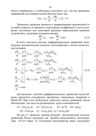 69
вместо напряжения ub необходимо подставить ibZн, так как уравнение
напряжений для измерительной обмотки имеет вид
0

 нb
bb
bbb Zi
dt
d
dt
di
LiR  .
Уравнение движения сводится к приравниванию производной от
угловой скорости по времени к некоторому коэффициенту (если уско-
рение постоянно) или некоторой функции определяемой внешним
устройством, задающим ускорение ротору:
K
dt
d


, или  tK
dt
d


. (3.2)
В итоге получаем систему дифференциальных уравнений, явля-
ющуюся математической моделью тахогенератора с полым немагнит-
ным ротором:
 






































.
;
1
;
1
;
;
0
2
22
0
222
0
2
0
2
0
2
0
2
0
2
0
2
const
dt
d
kw
pkw
a
iL
kaw
kw
izR
Ldt
di
kw
pkw
a
iL
a
iRu
Ldt
di
kw
pkw
a
iL
adt
d
kw
pkw
a
iL
adt
d
a
oaa
obb
bbГb
oaa
obb
bНb
b
b
b
obb
oaa
aaГaaaa
a
a
a
oaa
obb
bbГb
b
b
obb
oaa
aaГa
a































(3.3)
Для решения системы дифференциальных уравнений целесооб-
разно применить стандартные программы, имеющиеся, например, в
MathCAD. При этом необходимо упростить запись уравнений, вводя
обозначения для часто встречающихся групп сомножителей:
к1= 2τlwa koa/π, к2= 2τlwb kob/π, k3 =πr2
lδ, k4= αδ/γa,
k5= α2
δ/μ0γa, ba= 2wakoa/pτδ, bb= 2wbkob/pτδ
На рис.3.1 приведен пример решения рассмотренной системы
уравнений. Расчет выполнен для серийно выпускаемого тахогенера-
тора АТ-231 (прил. 2). Указанный тахогенератор имеет следующие
Copyright ОАО «ЦКБ «БИБКОМ» & ООО «Aгентство Kнига-Cервис»
 