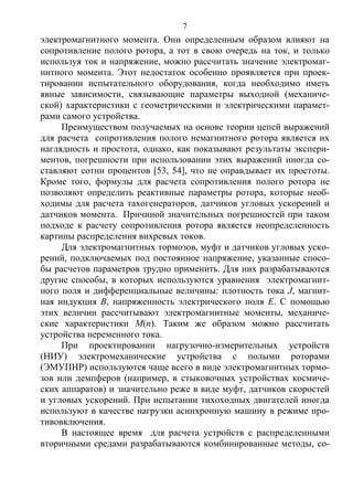 7
электромагнитного момента. Они определенным образом влияют на
сопротивление полого ротора, а тот в свою очередь на ток, и только
используя ток и напряжение, можно рассчитать значение электромаг-
нитного момента. Этот недостаток особенно проявляется при проек-
тировании испытательного оборудования, когда необходимо иметь
явные зависимости, связывающие параметры выходной (механиче-
ской) характеристики с геометрическими и электрическими парамет-
рами самого устройства.
Преимуществом получаемых на основе теории цепей выражений
для расчета сопротивления полого немагнитного ротора является их
наглядность и простота, однако, как показывают результаты экспери-
ментов, погрешности при использовании этих выражений иногда со-
ставляют сотни процентов [53, 54], что не оправдывает их простоты.
Кроме того, формулы для расчета сопротивления полого ротора не
позволяют определить реактивные параметры ротора, которые необ-
ходимы для расчета тахогенераторов, датчиков угловых ускорений и
датчиков момента. Причиной значительных погрешностей при таком
подходе к расчету сопротивления ротора является неопределенность
картины распределения вихревых токов.
Для электромагнитных тормозов, муфт и датчиков угловых уско-
рений, подключаемых под постоянное напряжение, указанные спосо-
бы расчетов параметров трудно применить. Для них разрабатываются
другие способы, в которых используются уравнения электромагнит-
ного поля и дифференциальные величины: плотность тока J, магнит-
ная индукция В, напряженность электрического поля Е. С помощью
этих величин рассчитывают электромагнитные моменты, механиче-
ские характеристики М(п). Таким же образом можно рассчитать
устройства переменного тока.
При проектировании нагрузочно-измерительных устройств
(НИУ) электромеханические устройства с полыми роторами
(ЭМУПНР) используются чаще всего в виде электромагнитных тормо-
зов или демпферов (например, в стыковочных устройствах космиче-
ских аппаратов) и значительно реже в виде муфт, датчиков скоростей
и угловых ускорений. При испытании тихоходных двигателей иногда
используют в качестве нагрузки асинхронную машину в режиме про-
тивовключения.
В настоящее время для расчета устройств с распределенными
вторичными средами разрабатываются комбинированные методы, со-
Copyright ОАО «ЦКБ «БИБКОМ» & ООО «Aгентство Kнига-Cервис»
 